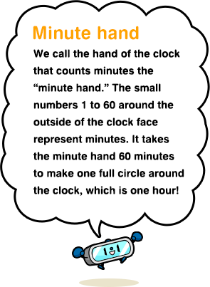 Minute hand We call the hand of the clock that counts minutes the “minute hand.” The small numbers 1 to 60 around the outside of the clock face represent minutes. It takes the minute hand 60 minutes to make one full circle around the clock, which is one hour!