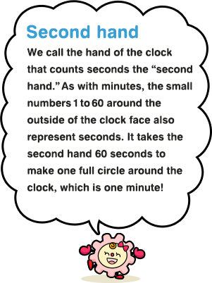 Second hand We call the hand of the clock that counts seconds the “second hand.” As with minutes, the small numbers 1 to 60 around the outside of the clock face also represent seconds. It takes the second hand 60 seconds to make one full circle around the clock, which is one minute!