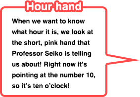 Hour hand When we want to know what hour it is, we look at the short, pink hand that Professor Seiko is telling us about! Right now it’s pointing at the number 10, so it’s ten o’clock!