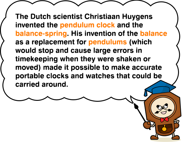 The Dutch scientist Christiaan Huygens invented the pendulum clock and the balance-spring. His invention of the balance as a replacement for pendulums (which would stop and cause large errors in timekeeping when they were shaken or moved) made it possible to make accurate portable clocks and watches that could be carried around.