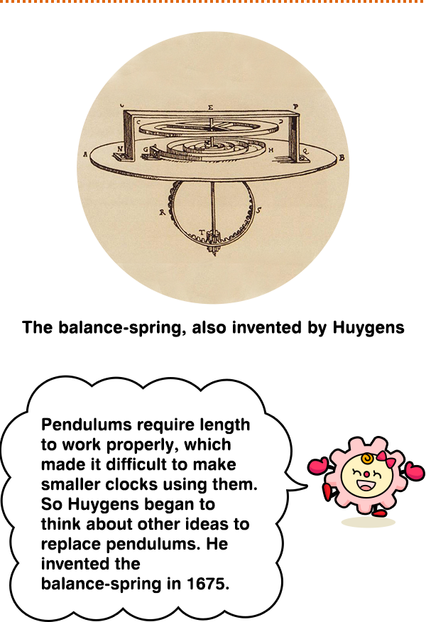 The balance-spring, also invented by Huygens Pendulums require length to work properly, which made it difficult to make smaller clocks using them. So Huygens began to think about other ideas to replace pendulums. He invented the balance-spring in 1675.