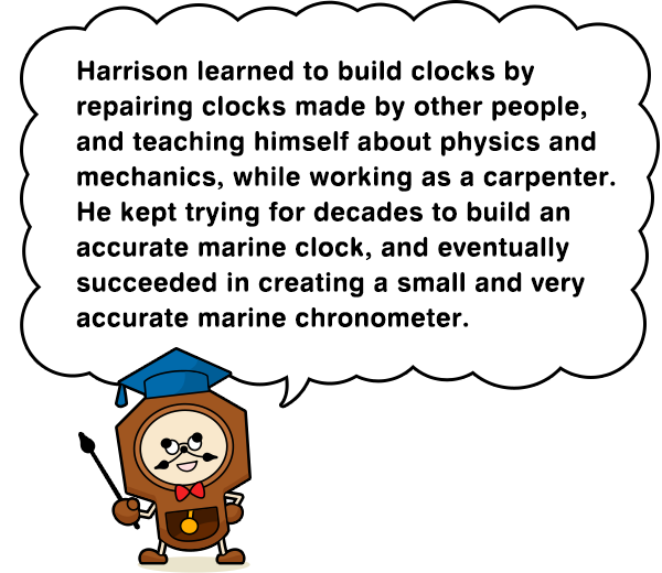 Harrison learned to build clocks by repairing clocks made by other people, and teaching himself about physics and mechanics, while working as a carpenter. He kept trying for decades to build an accurate marine clock, and eventually succeeded in creating a small and very accurate marine chronometer.
