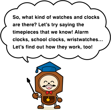 So, what kind of watches and clocks are there? Let’s try saying the timepieces that we know! Alarm clocks, school clocks, wristwatches… Let’s find out how they work, too!