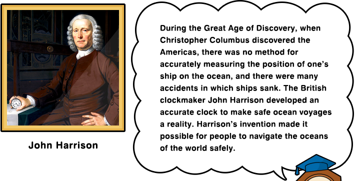 During the Great Age of Discovery, when Christopher Columbus discovered the Americas, there was no method for accurately measuring the position of one’s ship on the ocean, and there were many accidents in which ships sank. The British clockmaker John Harrison developed an accurate clock to make safe ocean voyages a reality. Harrison’s invention made it possible for people to navigate the oceans of the world safely.