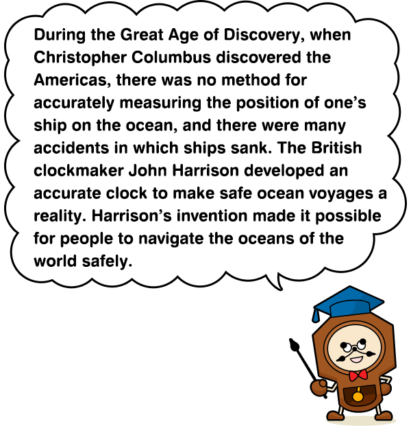 During the Great Age of Discovery, when Christopher Columbus discovered the Americas, there was no method for accurately measuring the position of one’s ship on the ocean, and there were many accidents in which ships sank. The British clockmaker John Harrison developed an accurate clock to make safe ocean voyages a reality. Harrison’s invention made it possible for people to navigate the oceans of the world safely.