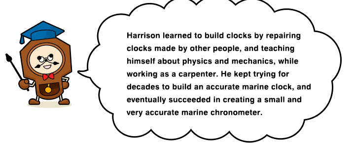 Harrison learned to build clocks by repairing clocks made by other people, and teaching himself about physics and mechanics, while working as a carpenter. He kept trying for decades to build an accurate marine clock, and eventually succeeded in creating a small and very accurate marine chronometer.