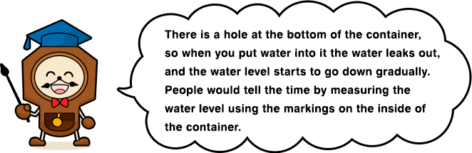 There is a hole at the bottom of the container, so when you put water into it the water leaks out, and the water level starts to go down gradually. People would tell the time by measuring the water level using the markings on the inside of the container.