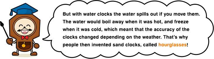 But with water clocks the water spills out if you move them. The water would boil away when it was hot, and freeze when it was cold, which meant that the accuracy of the clocks changed depending on the weather. That’s why people then invented sand clocks, called hourglasses!