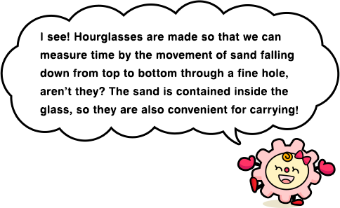 I see! Hourglasses are made so that we can measure time by the movement of sand falling down from top to bottom through a fine hole, aren’t they? The sand is contained inside the glass, so they are also convenient for carrying!