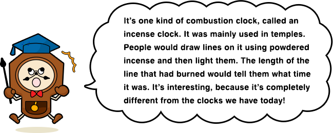 It’s one kind of combustion clock, called an incense clock. It was mainly used in temples. People would draw lines on it using powdered incense and then light them. The length of the line that had burned would tell them what time it was. It’s interesting, because it’s completely different from the clocks we have today!