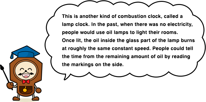 This is another kind of combustion clock, called a lamp clock. In the past, when there was no electricity, people would use oil lamps to light their rooms. Once lit, the oil inside the glass part of the lamp burns at roughly the same constant speed. People could tell the time from the remaining amount of oil by reading the markings on the side.
