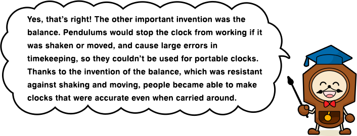 Yes, that’s right! The other important invention was the balance. Pendulums would stop the clock from working if it was shaken or moved, and cause large errors in timekeeping, so they couldn’t be used for portable clocks.Thanks to the invention of the balance, which was resistant against shaking and moving, people became able to make clocks that were accurate even when carried around.