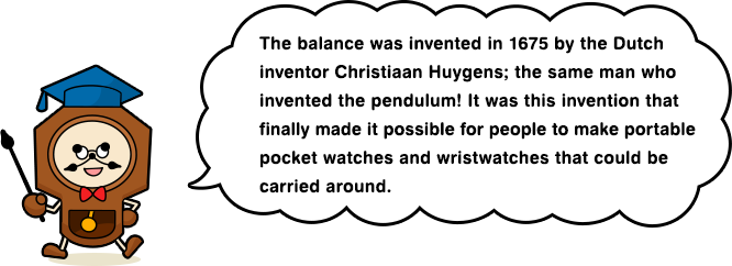 The balance was invented in 1675 by the Dutch inventor Christiaan Huygens; the same man who invented the pendulum! It was this invention that finally made it possible for people to make portable pocket watches and wristwatches that could be carried around.