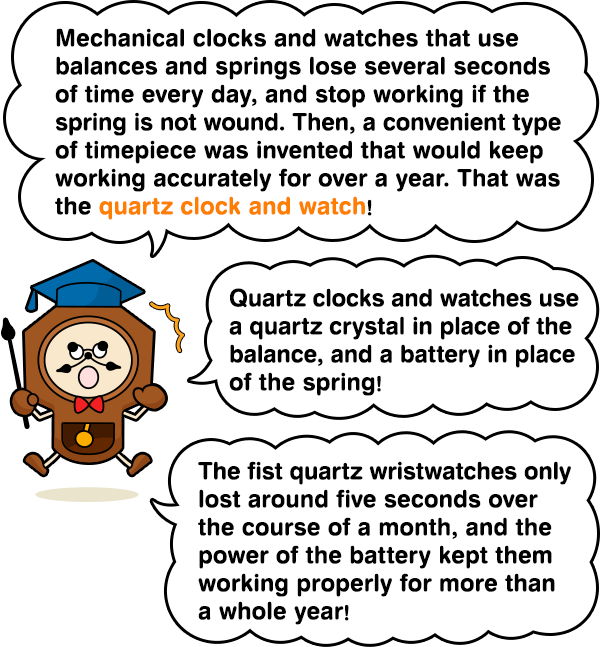 Mechanical clocks and watches that use balances and springs lose several seconds of time every day, and stop working if the spring is not wound. Then, a convenient type of timepiece was invented that would keep working accurately for over a year. That was the quartz clock and watch!　Quartz clocks and watches use a quartz crystal in place of the balance, and a battery in place of the spring!　The fist quartz wristwatches only lost around five seconds over the course of a month, and the power of the battery kept them working properly for more than a whole year!