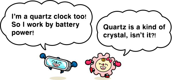 I’m a quartz clock too! So I work by battery power! Quartz is a kind of crystal, isn’t it?!