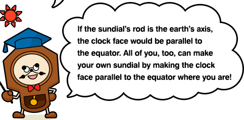 If the sundial’s rod is the earth’s axis, the clock face would be parallel to the equator. All of you, too, can make your own sundial by making the clock face parallel to the equator where you are!