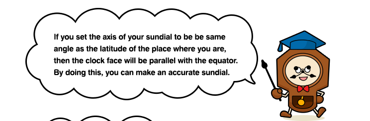 If you set the axis of your sundial to be be same angle as the latitude of the place where you are, then the clock face will be parallel with the equator. By doing this, you can make an accurate sundial.