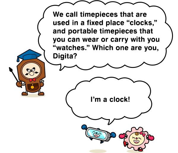 We call timepieces that are used in a fixed place “clocks,” and portable timepieces that you can wear or carry with you “watches.” Which one are you, Digita? I’m a clock!